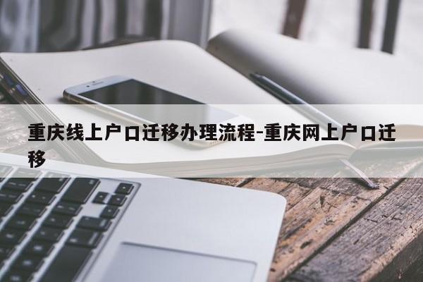 重庆线上户口迁移办理流程-重庆网上户口迁移