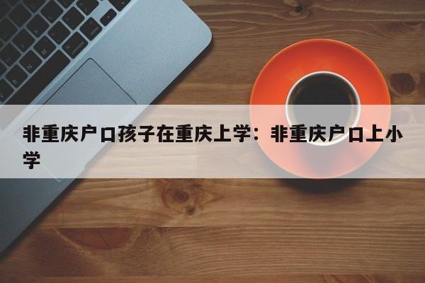 非重庆户口孩子在重庆上学：非重庆户口上小学