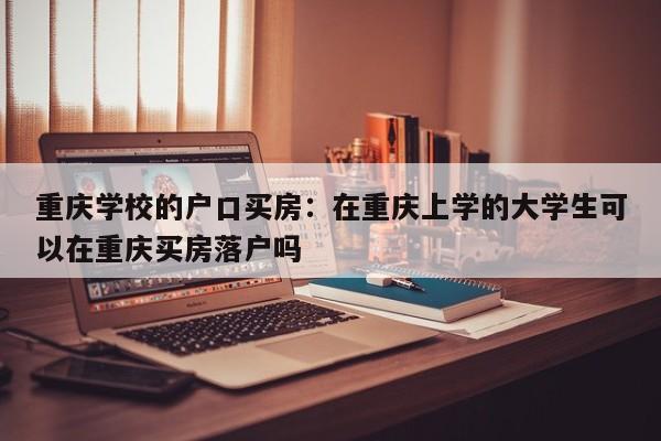 重庆学校的户口买房：在重庆上学的大学生可以在重庆买房落户吗