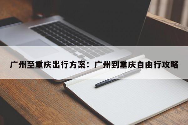 广州至重庆出行方案：广州到重庆自由行攻略