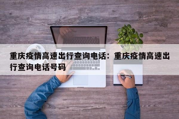 重庆疫情高速出行查询电话：重庆疫情高速出行查询电话号码