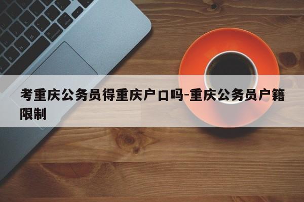 考重庆公务员得重庆户口吗-重庆公务员户籍限制