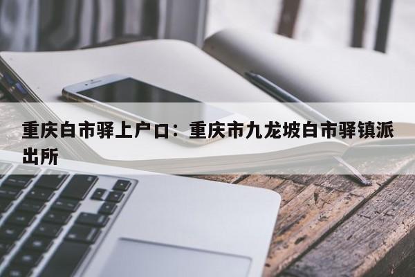 重庆白市驿上户口：重庆市九龙坡白市驿镇派出所