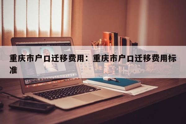 重庆市户口迁移费用：重庆市户口迁移费用标准