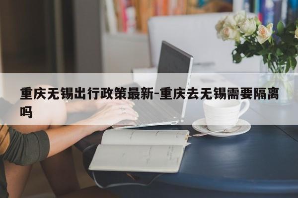 重庆无锡出行政策最新-重庆去无锡需要隔离吗-第1张图片-美潞旅游网