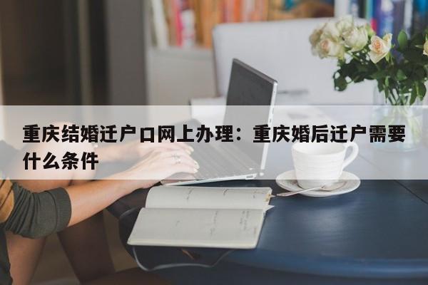 重庆结婚迁户口网上办理：重庆婚后迁户需要什么条件