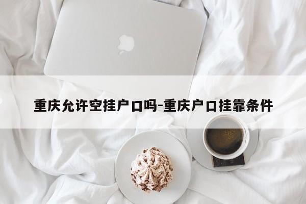 重庆允许空挂户口吗-重庆户口挂靠条件