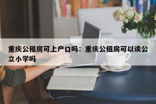 重庆公租房可上户口吗：重庆公租房可以读公立小学吗