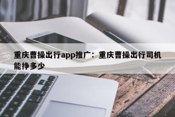 重庆曹操出行app推广：重庆曹操出行司机能挣多少