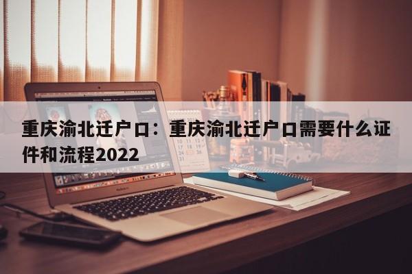 重庆渝北迁户口：重庆渝北迁户口需要什么证件和流程2022-第1张图片-美潞旅游网