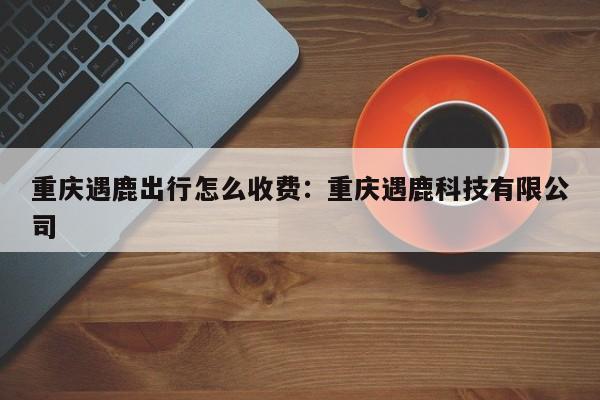 重庆遇鹿出行怎么收费：重庆遇鹿科技有限公司