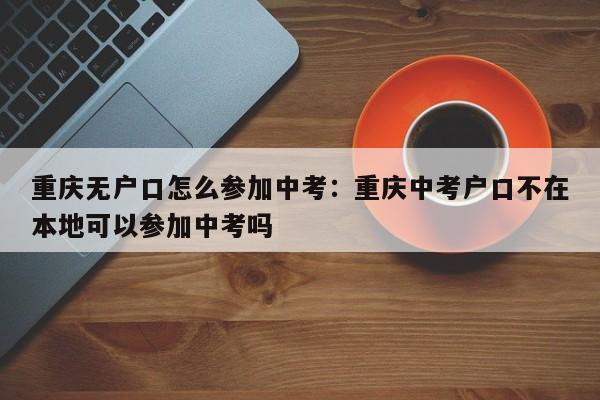 重庆无户口怎么参加中考：重庆中考户口不在本地可以参加中考吗