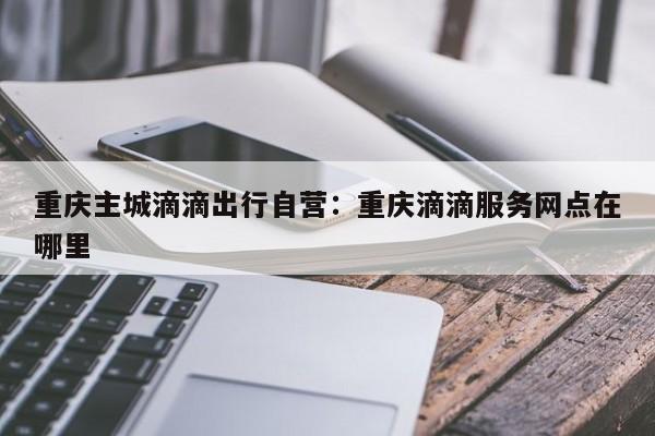 重庆主城滴滴出行自营：重庆滴滴服务网点在哪里