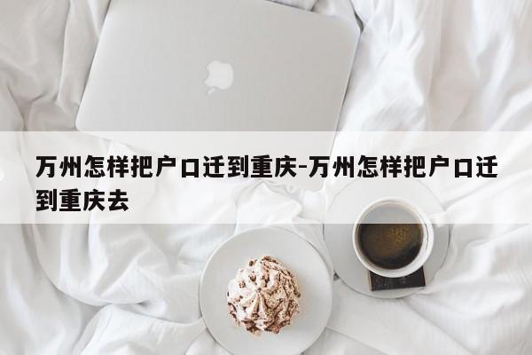 万州怎样把户口迁到重庆-万州怎样把户口迁到重庆去