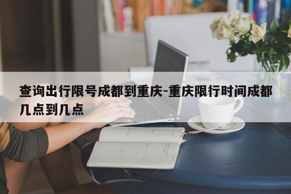 查询出行限号成都到重庆-重庆限行时间成都几点到几点