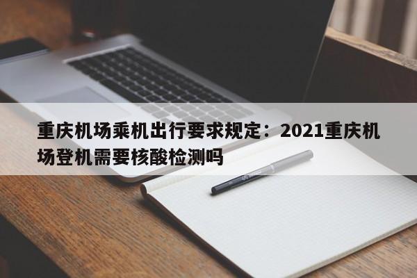 重庆机场乘机出行要求规定：2021重庆机场登机需要核酸检测吗