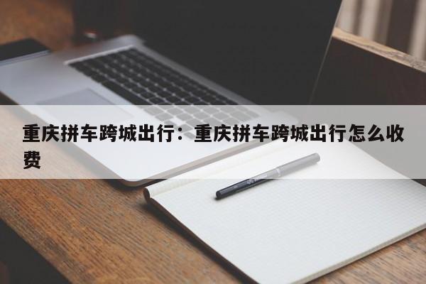 重庆拼车跨城出行：重庆拼车跨城出行怎么收费