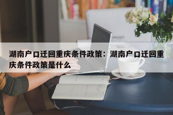 湖南户口迁回重庆条件政策：湖南户口迁回重庆条件政策是什么