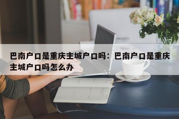 巴南户口是重庆主城户口吗：巴南户口是重庆主城户口吗怎么办