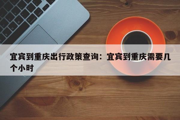 宜宾到重庆出行政策查询：宜宾到重庆需要几个小时