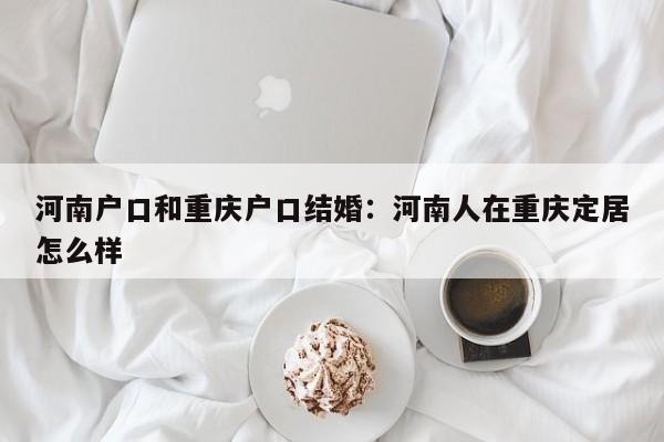 河南户口和重庆户口结婚：河南人在重庆定居怎么样