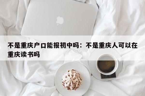 不是重庆户口能报初中吗：不是重庆人可以在重庆读书吗