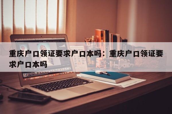 重庆户口领证要求户口本吗：重庆户口领证要求户口本吗