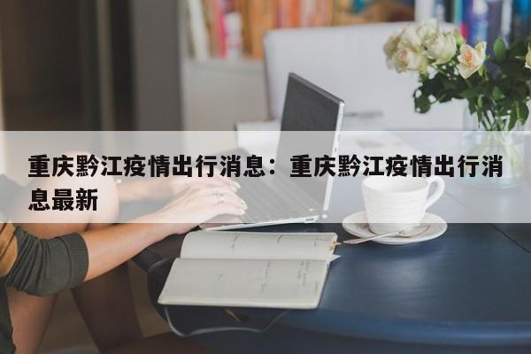 重庆黔江疫情出行消息：重庆黔江疫情出行消息最新