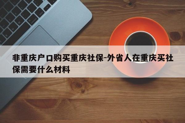 非重庆户口购买重庆社保-外省人在重庆买社保需要什么材料