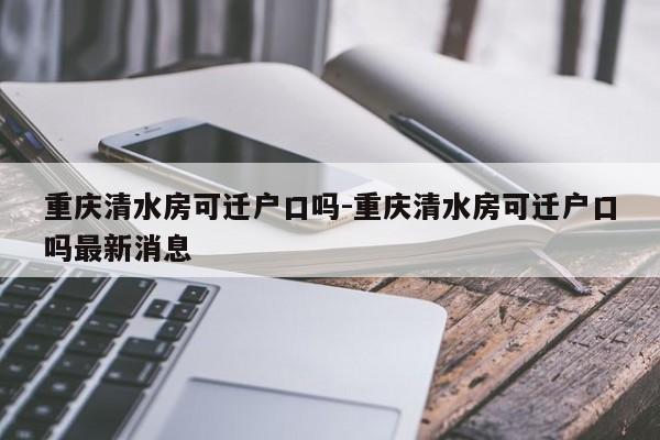 重庆清水房可迁户口吗-重庆清水房可迁户口吗最新消息