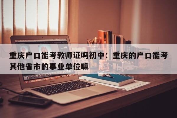 重庆户口能考教师证吗初中：重庆的户口能考其他省市的事业单位嘛