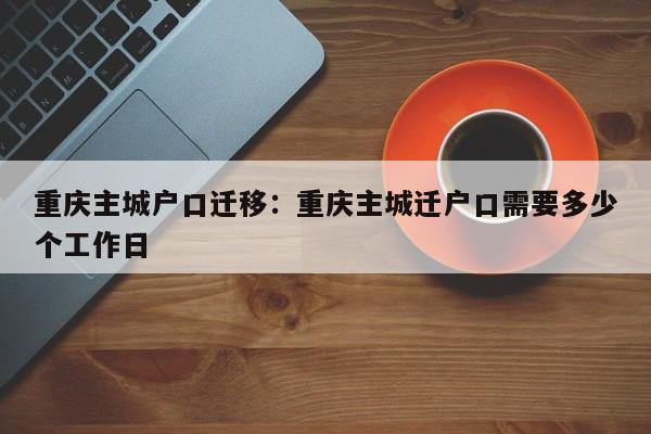 重庆主城户口迁移：重庆主城迁户口需要多少个工作日