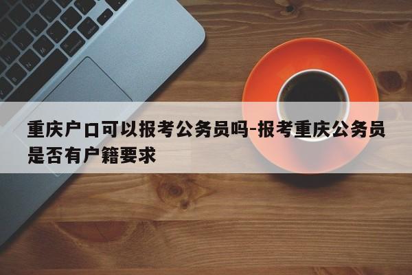 重庆户口可以报考公务员吗-报考重庆公务员是否有户籍要求