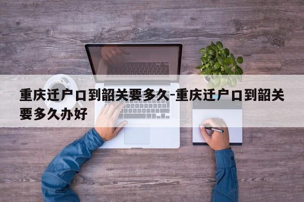 重庆迁户口到韶关要多久-重庆迁户口到韶关要多久办好