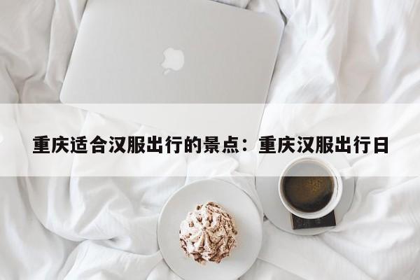 重庆适合汉服出行的景点：重庆汉服出行日-第1张图片-美潞旅游网