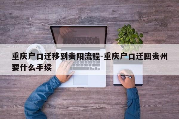 重庆户口迁移到贵阳流程-重庆户口迁回贵州要什么手续