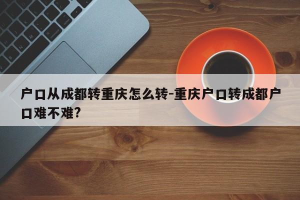 户口从成都转重庆怎么转-重庆户口转成都户口难不难?