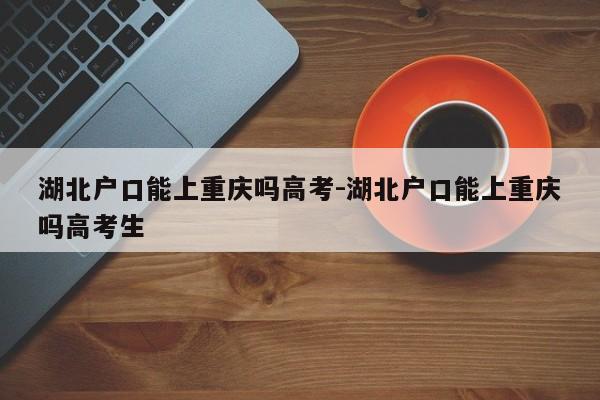 湖北户口能上重庆吗高考-湖北户口能上重庆吗高考生