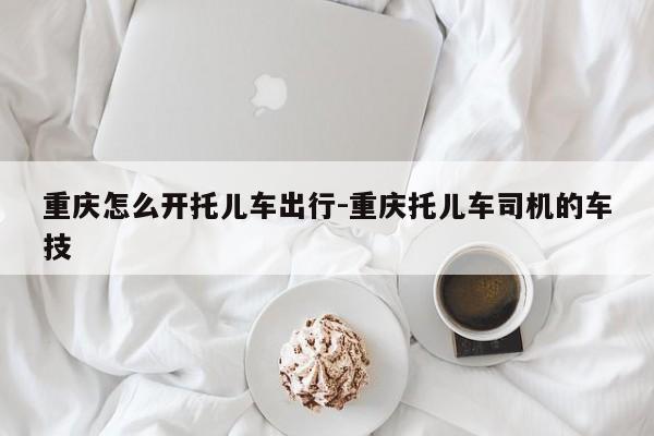 重庆怎么开托儿车出行-重庆托儿车司机的车技