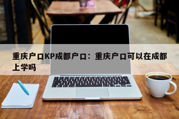 重庆户口KP成都户口：重庆户口可以在成都上学吗