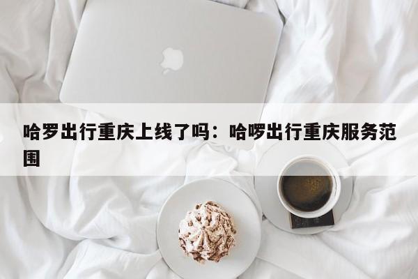 哈罗出行重庆上线了吗：哈啰出行重庆服务范围