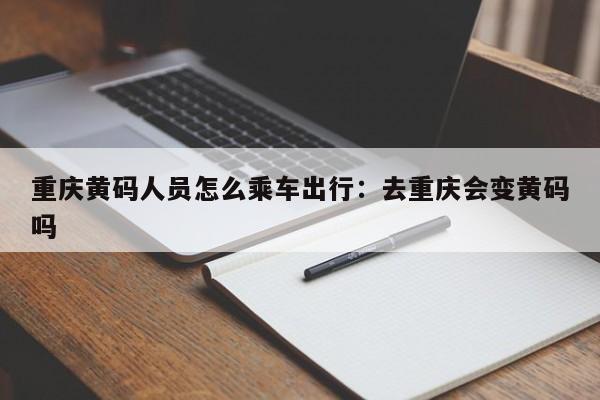 重庆黄码人员怎么乘车出行：去重庆会变黄码吗